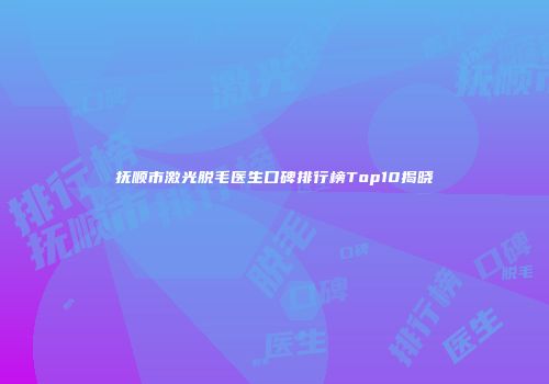 抚顺市激光脱毛医生口碑排行榜Top10揭晓