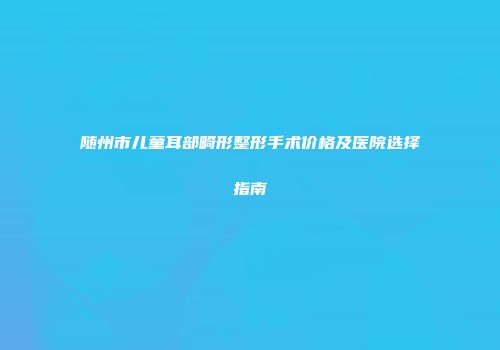 随州市儿童耳部畸形整形手术价格及医院选择指南