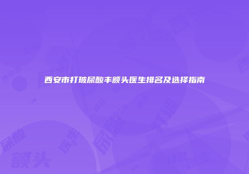 西安市打玻尿酸丰额头医生排名及选择指南
