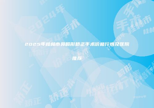 2025年桂林市鼻畸形矫正手术价格行情及医院推荐
