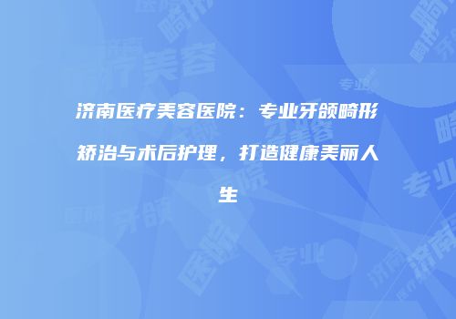 济南医疗美容医院：专业牙颌畸形矫治与术后护理，打造健康美丽人生