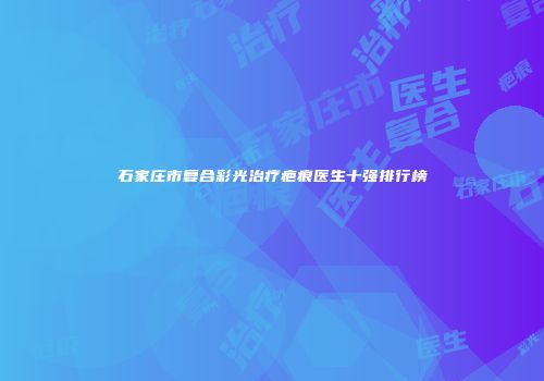 石家庄市复合彩光治疗疤痕医生十强排行榜