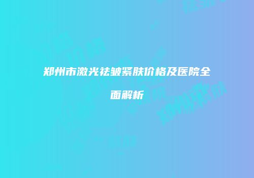 郑州市激光祛皱紧肤价格及医院全面解析