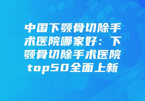 中国下颚骨切除手术医院哪家好：下颚骨切除手术医院top50全面上新