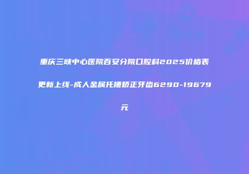 重庆三峡中心医院百安分院口腔科2025价格表更新上线-成人金属托槽矫正牙齿6290-19679元