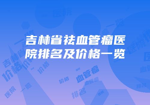 吉林省祛血管瘤医院排名及价格一览