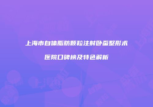 上海市自体脂肪颗粒注射卧蚕整形术医院口碑榜及特色解析