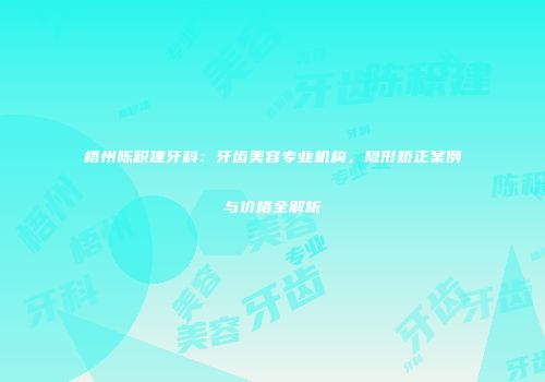 梧州陈积建牙科：牙齿美容专业机构，隐形矫正案例与价格全解析