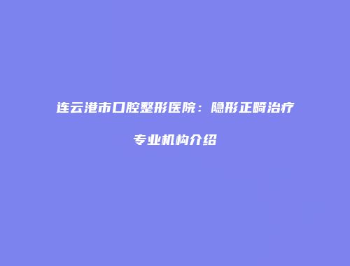 连云港市口腔整形医院：隐形正畸治疗专业机构介绍