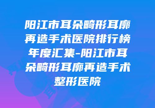 阳江市耳朵畸形耳廓再造手术医院排行榜年度汇集-阳江市耳朵畸形耳廓再造手术整形医院