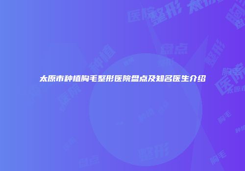 太原市种植胸毛整形医院盘点及知名医生介绍