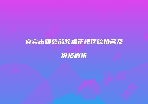 宜宾市眼袋消除术正规医院排名及价格解析