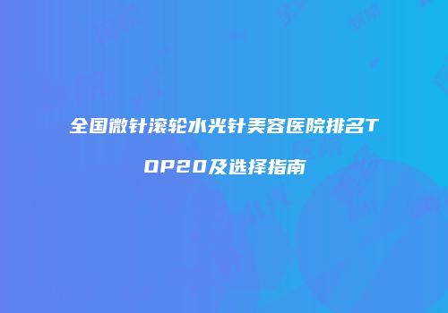 全国微针滚轮水光针美容医院排名TOP20及选择指南