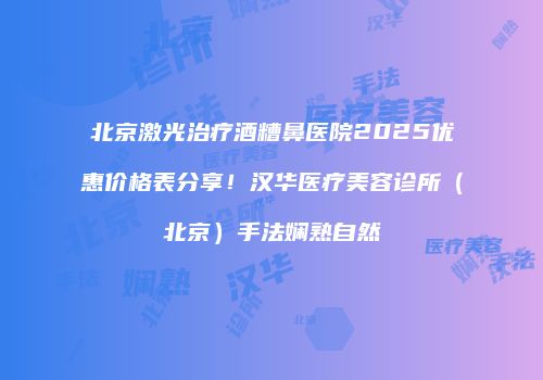 北京激光治疗酒糟鼻医院2025优惠价格表分享！汉华医疗美容诊所（北京）手法娴熟自然