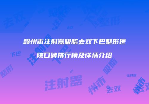 赣州市注射器吸脂去双下巴整形医院口碑排行榜及详情介绍