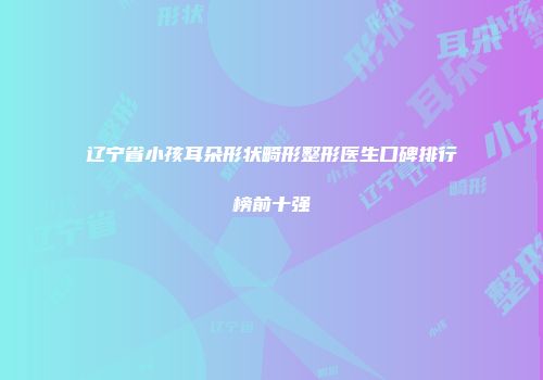 辽宁省小孩耳朵形状畸形整形医生口碑排行榜前十强