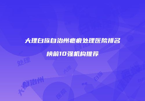 大理白族自治州疤痕处理医院排名榜前10强机构推荐