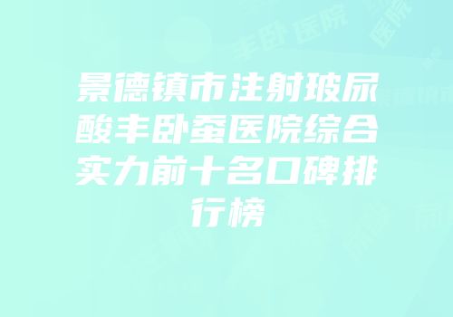 景德镇市注射玻尿酸丰卧蚕医院综合实力前十名口碑排行榜