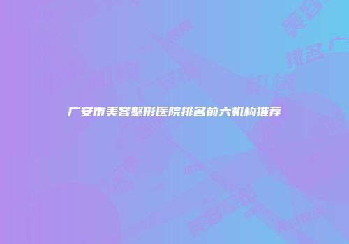 广安市美容整形医院排名前六机构推荐