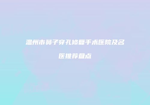 温州市鼻子穿孔修复手术医院及名医推荐盘点