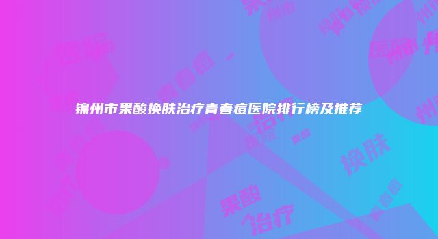 锦州市果酸换肤治疗青春痘医院排行榜及推荐