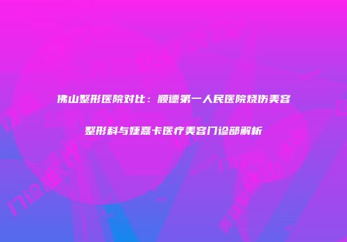 佛山整形医院对比：顺德第一人民医院烧伤美容整形科与婕熹卡医疗美容门诊部解析