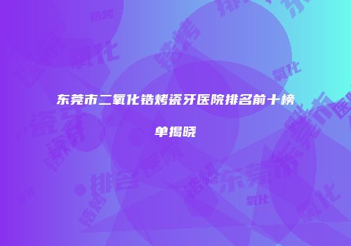 东莞市二氧化锆烤瓷牙医院排名前十榜单揭晓