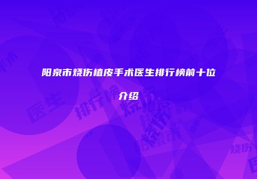 阳泉市烧伤植皮手术医生排行榜前十位介绍