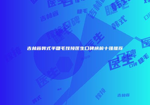 吉林省韩式半睫毛嫁接医生口碑榜前十强推荐