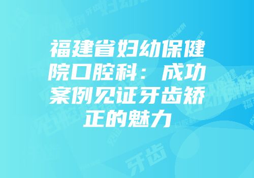 福建省妇幼保健院口腔科：成功案例见证牙齿矫正的魅力