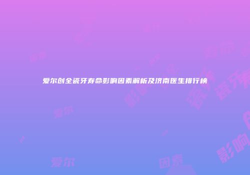 爱尔创全瓷牙寿命影响因素解析及济南医生排行榜