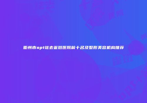 衢州市opt祛去雀斑医院前十名及整形美容机构推荐