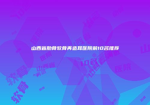 山西省肋骨软骨再造耳医院前10名推荐
