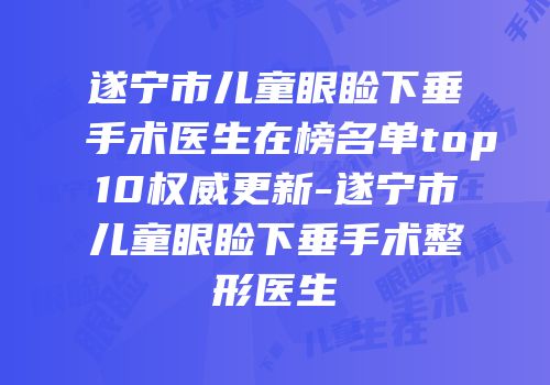 遂宁市儿童眼睑下垂手术医生在榜名单top10权威更新-遂宁市儿童眼睑下垂手术整形医生
