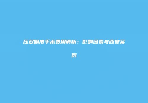 压双眼皮手术费用解析：影响因素与西安案例