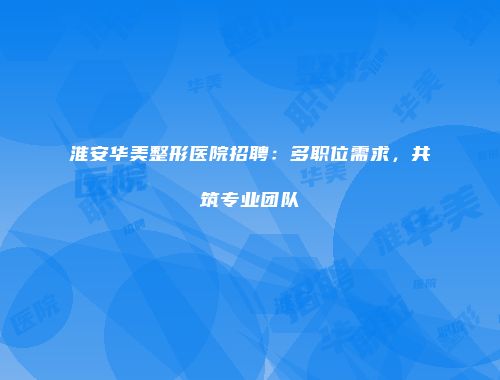 淮安华美整形医院招聘：多职位需求，共筑专业团队