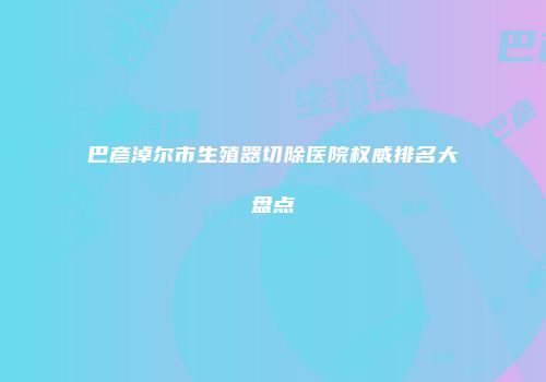 巴彦淖尔市生殖器切除医院权威排名大盘点