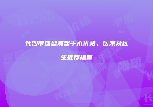 长沙市体型雕塑手术价格、医院及医生推荐指南