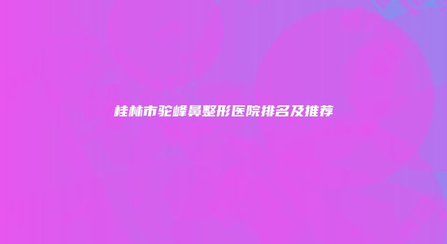 桂林市驼峰鼻整形医院排名及推荐