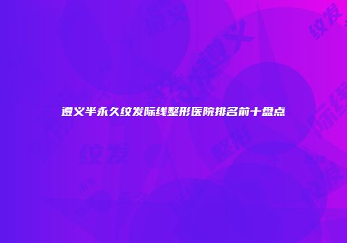 遵义半永久纹发际线整形医院排名前十盘点