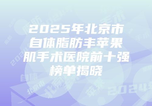 2025年北京市自体脂肪丰苹果肌手术医院前十强榜单揭晓
