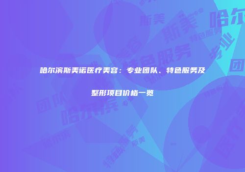 哈尔滨斯美诺医疗美容：专业团队、特色服务及整形项目价格一览