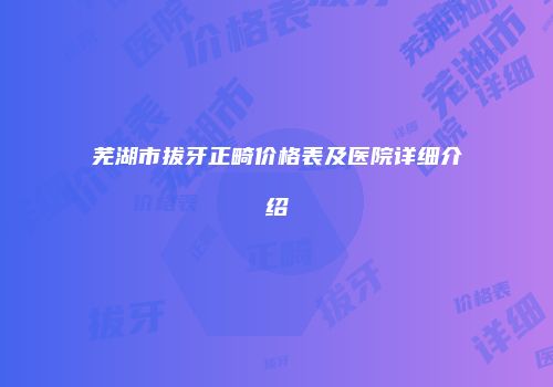 芜湖市拔牙正畸价格表及医院详细介绍