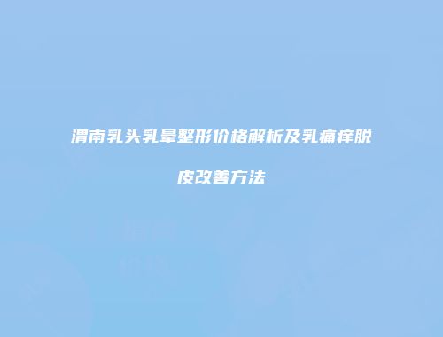 渭南乳头乳晕整形价格解析及乳痛痒脱皮改善方法
