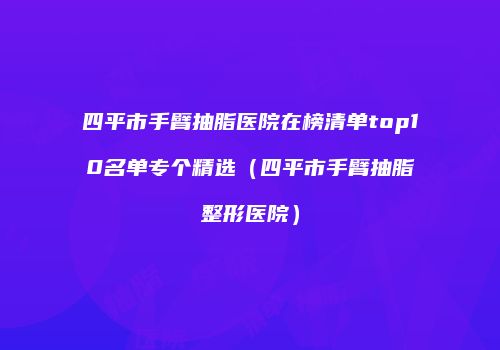 四平市手臂抽脂医院在榜清单top10名单专个精选（四平市手臂抽脂整形医院）