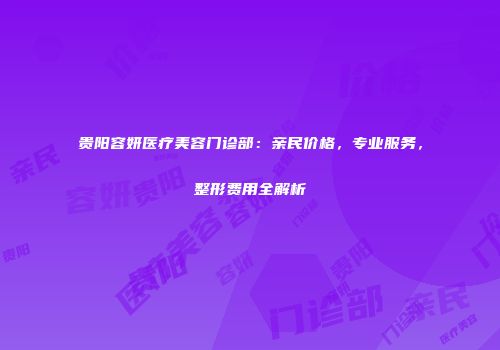 贵阳容妍医疗美容门诊部：亲民价格，专业服务，整形费用全解析