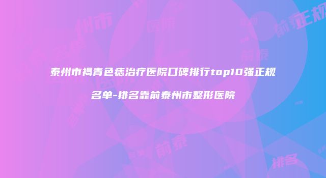 泰州市褐青色痣治疗医院口碑排行top10强正规名单-排名靠前泰州市整形医院