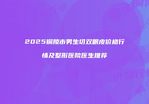 2025铜陵市男生切双眼皮价格行情及整形医院医生推荐