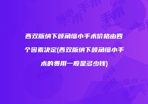 西双版纳下颌角缩小手术价格由四个因素决定(西双版纳下颌角缩小手术的费用一般是多少钱)