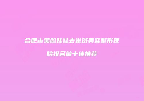 合肥市黑脸娃娃去雀斑美容整形医院排名前十佳推荐